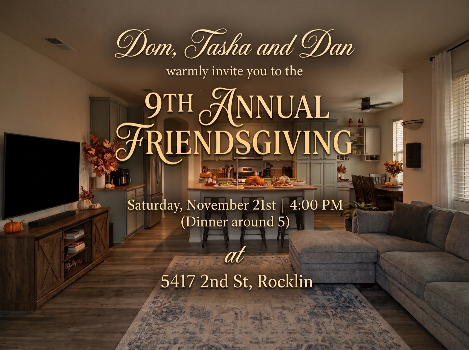 Dom, Tasha and Dan warmly invite you to the 9th Annual Friendsgiving. Saturday, November 21st, 4:00 PM, dinner around 5, at 5417 2nd St, Rocklin.